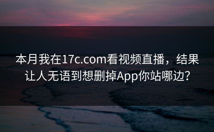 本月我在17c.com看视频直播，结果让人无语到想删掉App你站哪边？