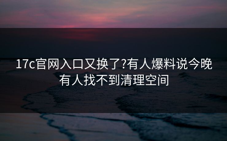 17c官网入口又换了?有人爆料说今晚有人找不到清理空间 17c官网入口又换了?有人爆料说今晚有人找不到清理空间