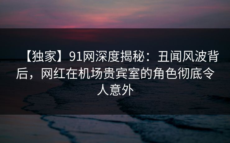 【独家】91网深度揭秘:丑闻风波背后,网红在机场贵宾室的角色彻底令人意外 【独家】91网深度揭秘:丑闻风波背后,网红在机场贵宾室的角色彻底令人意外