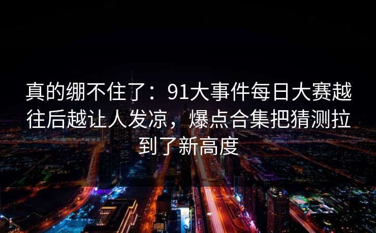 真的绷不住了:91大事件每日大赛越往后越让人发凉,爆点合集把猜测拉到了新高度 真的绷不住了:91大事件每日大赛越往后越让人发凉,爆点合集把猜测拉到了新高度